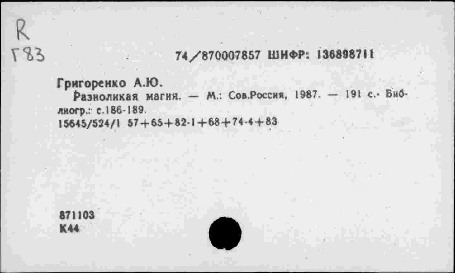 ﻿к
74/870007857 ШИФР: 13889871»
Григоренко А.Ю.
Разноликая магия. — М.: Сов.Россия, 1987. — 191 с.- Биб-лиогр.: с.186-189.
15645/524/1 57 + 65+82-1+68+74-4 + 83
«71103 К 44